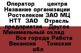 Оператор Call-центра › Название организации ­ Ростелеком ЗАО МЦ НТТ, ЗАО › Отрасль предприятия ­ Другое › Минимальный оклад ­ 17 000 - Все города Работа » Вакансии   . Томская обл.